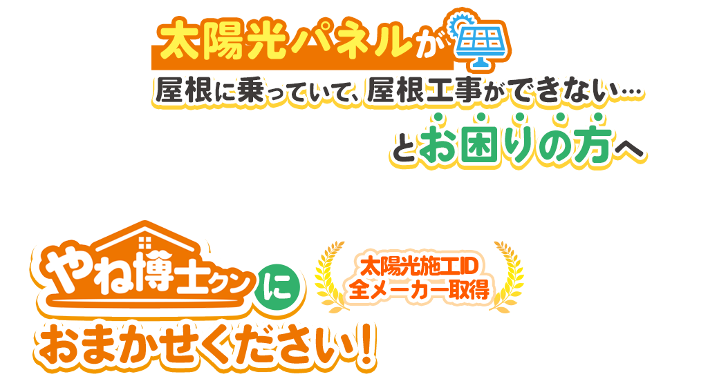 太陽光パネルが屋根に乗っていて、屋根工事ができない…とお困りの方へやね博士クンにおまかせください！屋根リフォームまでワンストップで対応！